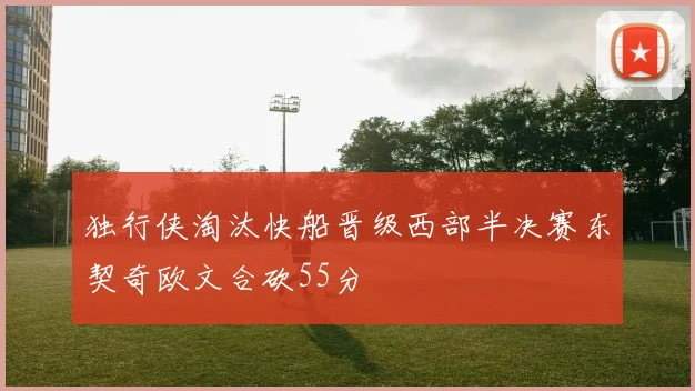 独行侠淘汰快船晋级西部半决赛东契奇欧文合砍55分
