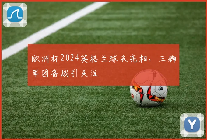 欧洲杯2024英格兰球衣亮相，三狮军团备战引关注
