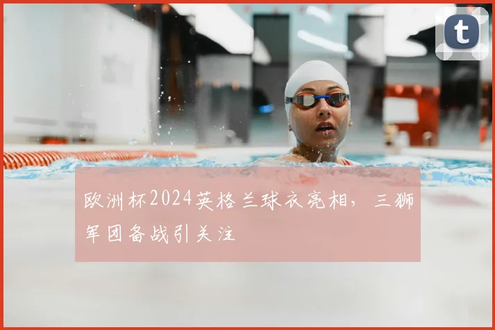 欧洲杯2024英格兰球衣亮相，三狮军团备战引关注