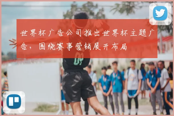 世界杯广告公司推出世界杯主题广告，围绕赛事营销展开布局