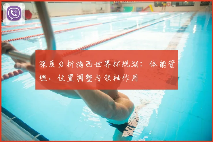 深度分析梅西世界杯规划:体能管理、位置调整与领袖作用