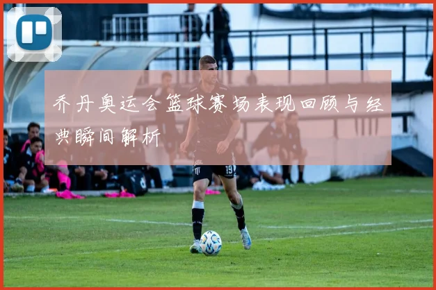 乔丹奥运会篮球赛场表现回顾与经典瞬间解析