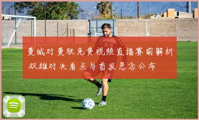 曼城对曼联免费视频直播赛前解析 双雄对决看点与首发悬念公布