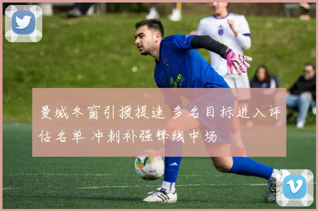 曼城冬窗引援提速 多名目标进入评估名单 冲刺补强锋线中场