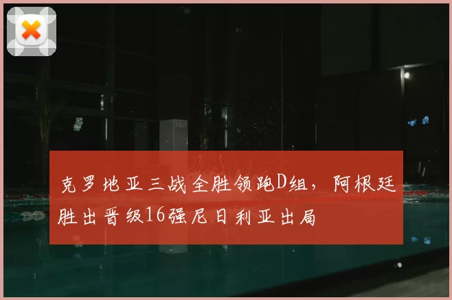 克罗地亚三战全胜领跑D组，阿根廷胜出晋级16强尼日利亚出局