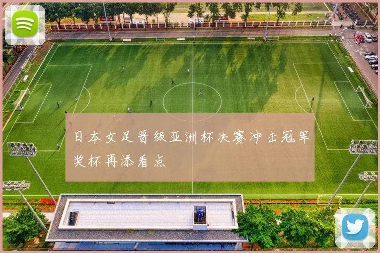 日本女足晋级亚洲杯决赛冲击冠军奖杯再添看点