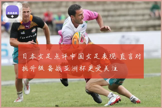 日本女足点评中国女足表现 直言对抗升级 备战亚洲杯更受关注