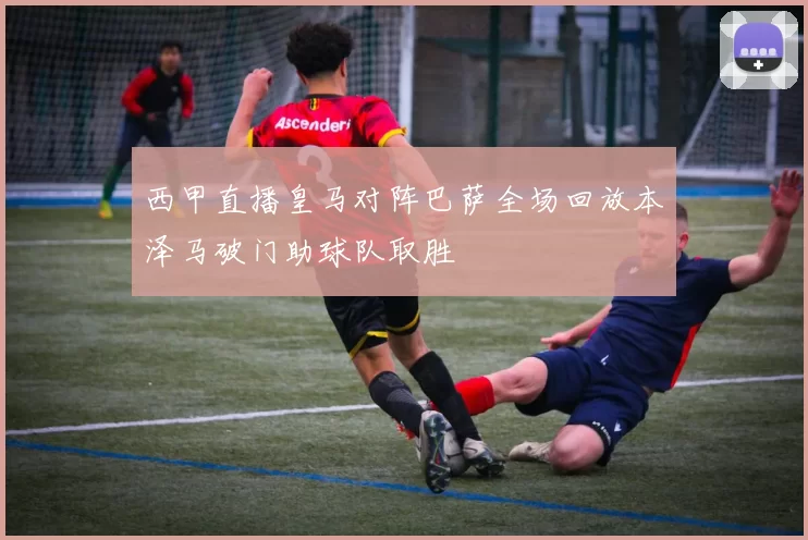 西甲直播皇马对阵巴萨全场回放本泽马破门助球队取胜