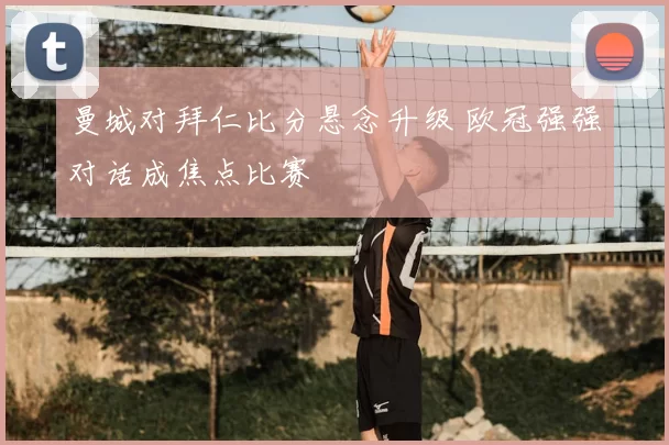 曼城对拜仁比分悬念升级 欧冠强强对话成焦点比赛