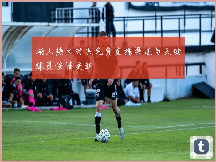 湖人热火对决免费直播渠道与关键球员伤情更新