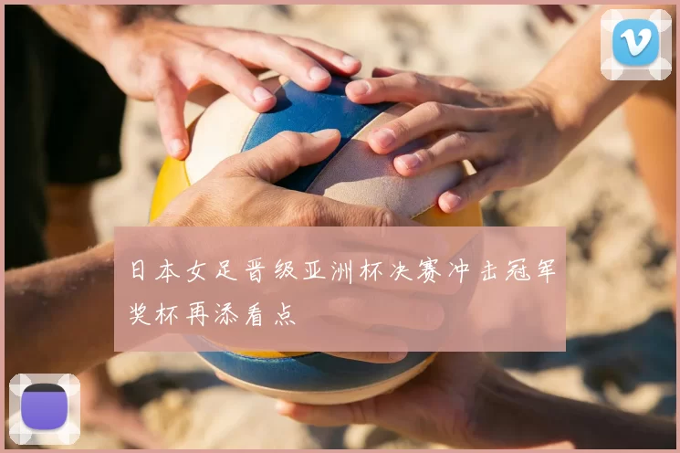 日本女足晋级亚洲杯决赛冲击冠军奖杯再添看点