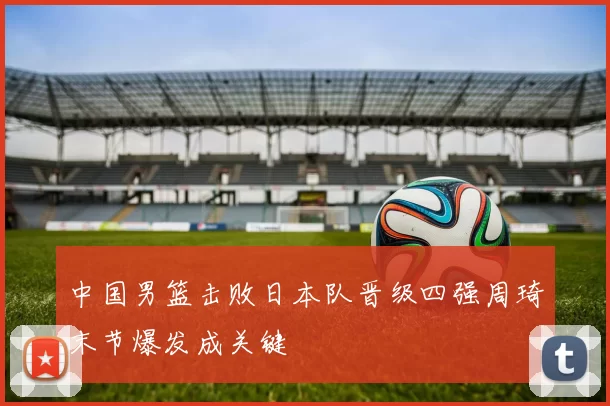 中国男篮击败日本队晋级四强周琦末节爆发成关键