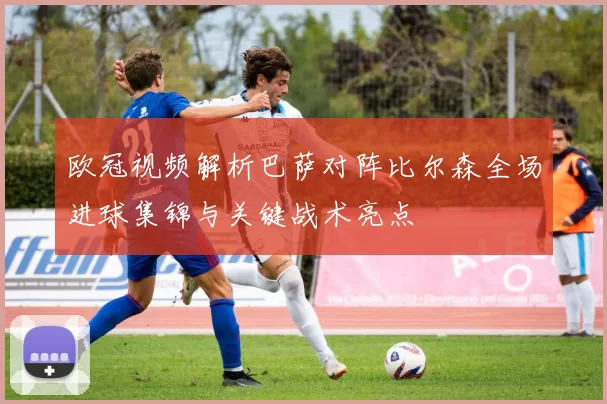 欧冠视频解析巴萨对阵比尔森全场进球集锦与关键战术亮点