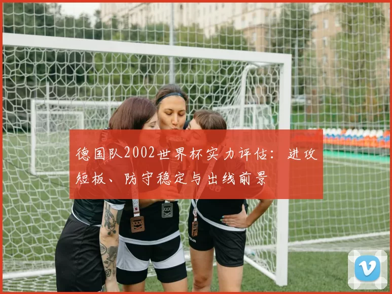 德国队2002世界杯实力评估：进攻短板、防守稳定与出线前景