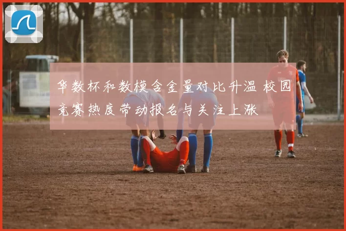 华数杯和数模含金量对比升温 校园竞赛热度带动报名与关注上涨