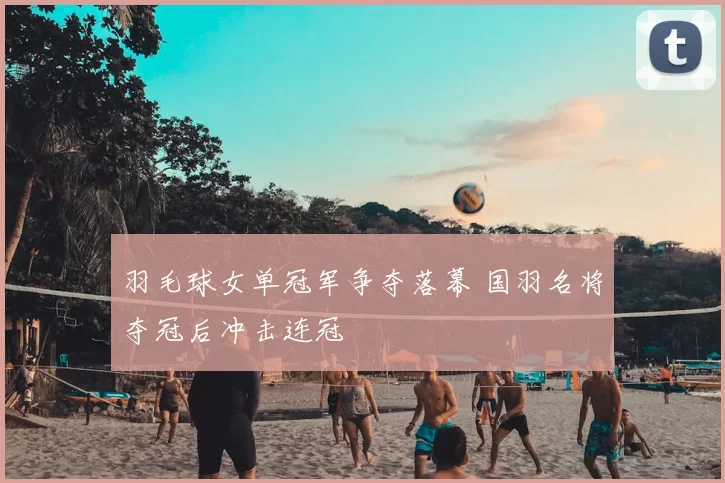 羽毛球女单冠军争夺落幕 国羽名将夺冠后冲击连冠