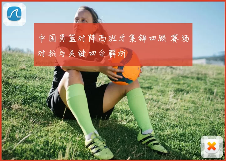 中国男篮对阵西班牙集锦回顾 赛场对抗与关键回合解析