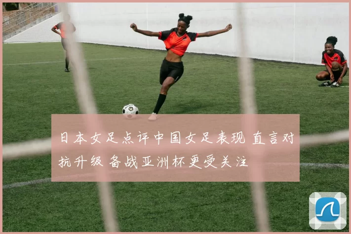 日本女足点评中国女足表现 直言对抗升级 备战亚洲杯更受关注