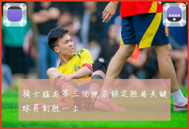 骑士猛龙第三场绝杀锁定胜局关键球员制胜一击