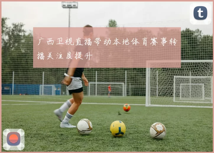 广西卫视直播带动本地体育赛事转播关注度提升
