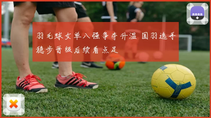 羽毛球女单八强争夺升温 国羽选手稳步晋级后续看点足