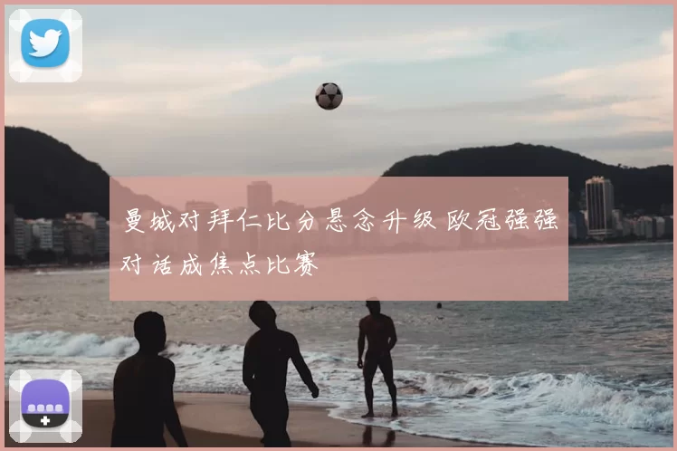 曼城对拜仁比分悬念升级 欧冠强强对话成焦点比赛