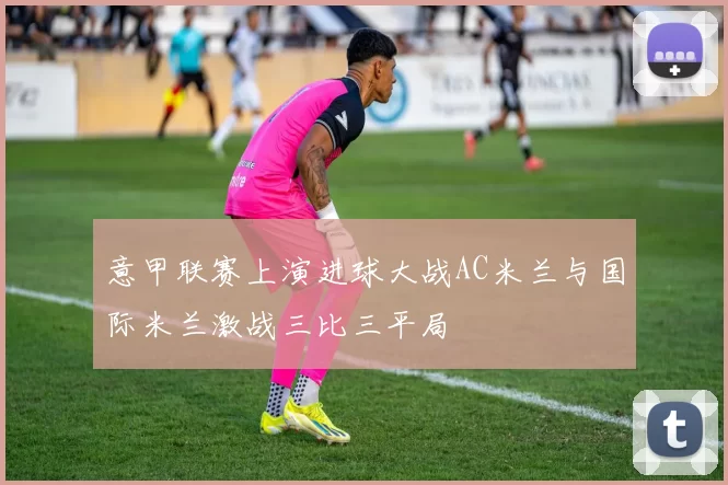意甲联赛上演进球大战AC米兰与国际米兰激战三比三平局