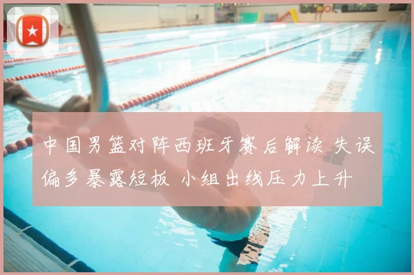 中国男篮对阵西班牙赛后解读 失误偏多暴露短板 小组出线压力上升