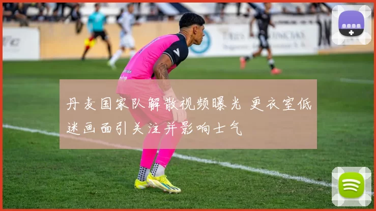 丹麦国家队解散视频曝光 更衣室低迷画面引关注并影响士气