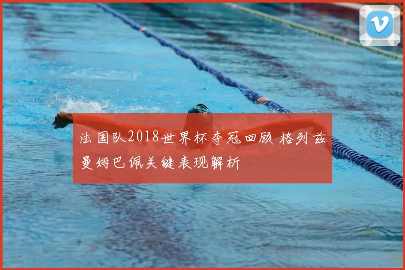 法国队2018世界杯夺冠回顾 格列兹曼姆巴佩关键表现解析