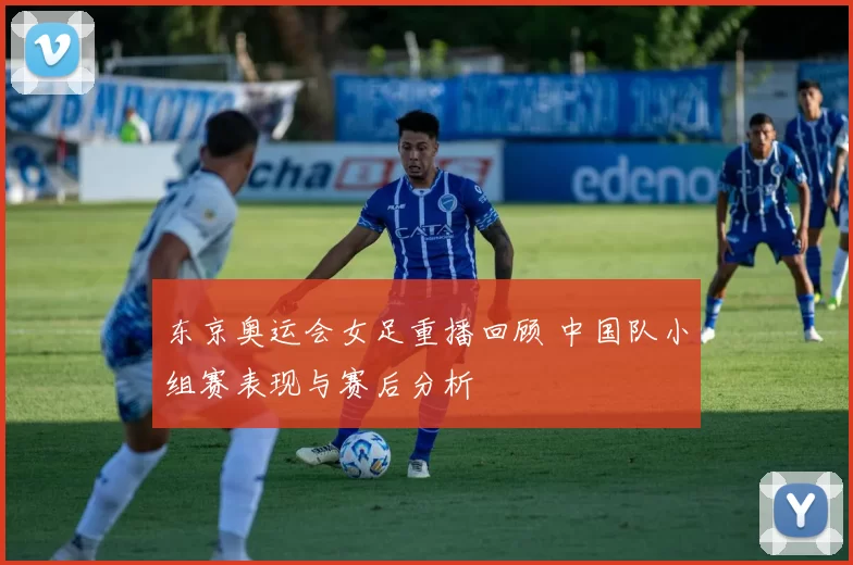 东京奥运会女足重播回顾 中国队小组赛表现与赛后分析