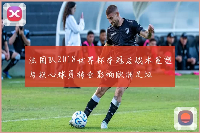 法国队2018世界杯夺冠后战术重塑与核心球员转会影响欧洲足坛