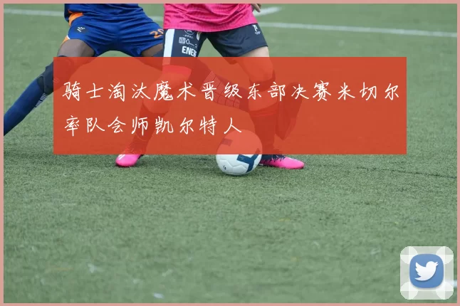 骑士淘汰魔术晋级东部决赛米切尔率队会师凯尔特人