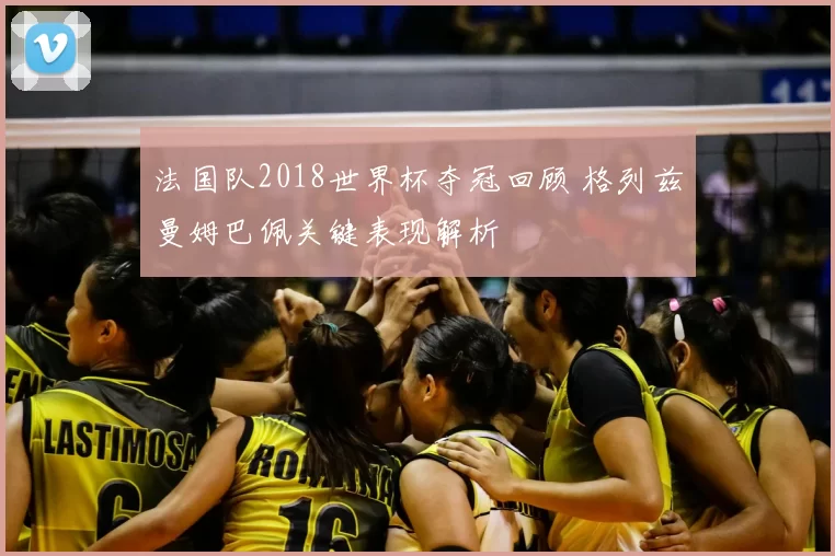 法国队2018世界杯夺冠回顾 格列兹曼姆巴佩关键表现解析