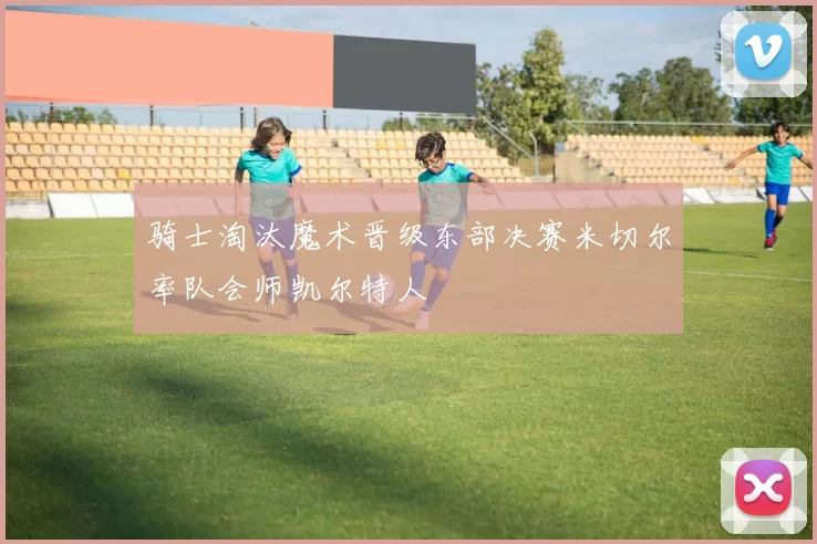 骑士淘汰魔术晋级东部决赛米切尔率队会师凯尔特人