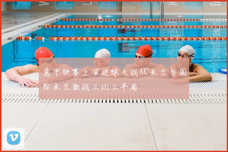 意甲联赛上演进球大战AC米兰与国际米兰激战三比三平局