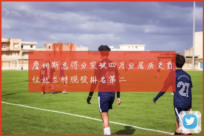 詹姆斯总得分突破四万分居历史首位杜兰特现役排名第二